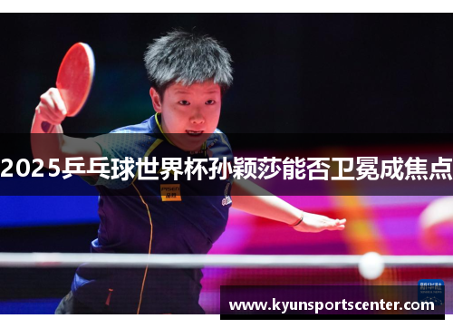 2025乒乓球世界杯孙颖莎能否卫冕成焦点