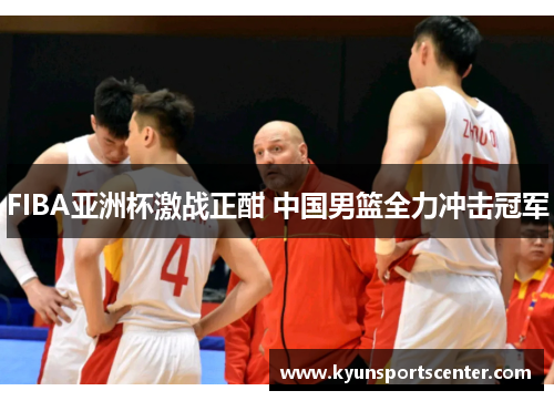FIBA亚洲杯激战正酣 中国男篮全力冲击冠军