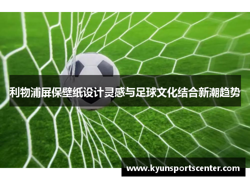 利物浦屏保壁纸设计灵感与足球文化结合新潮趋势