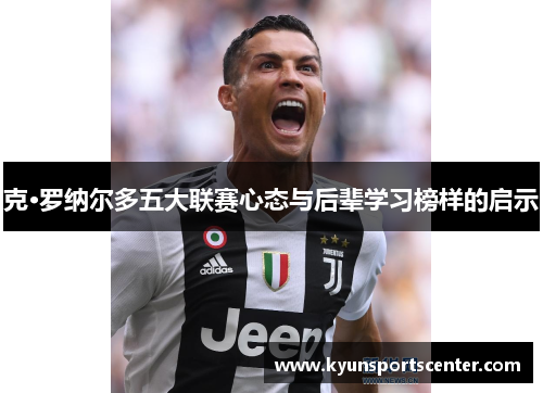 克·罗纳尔多五大联赛心态与后辈学习榜样的启示